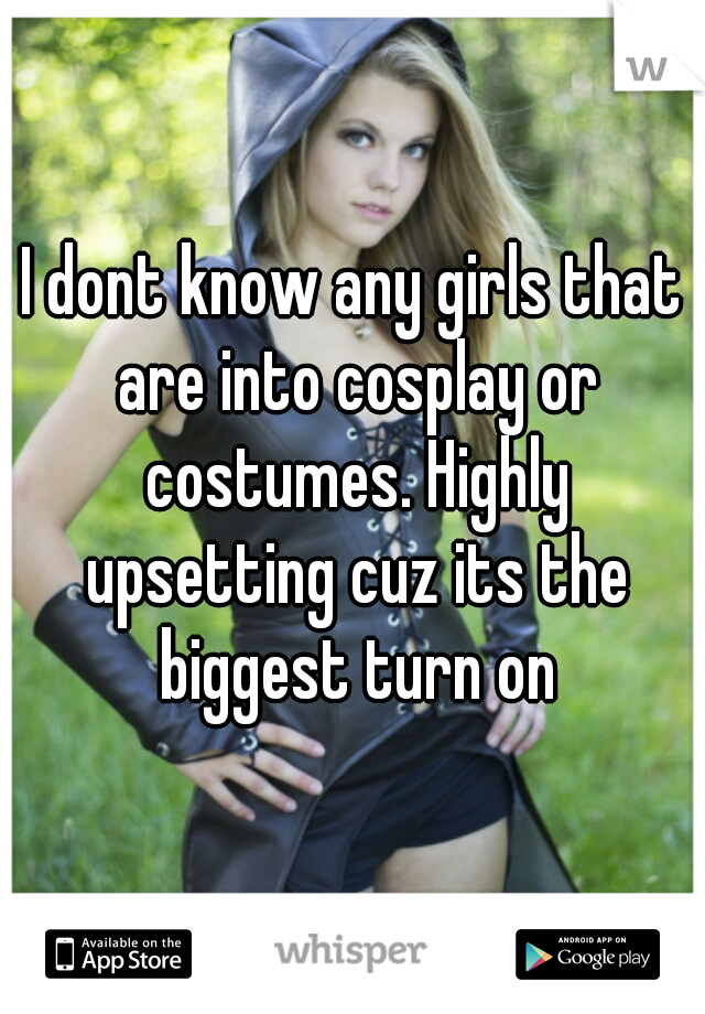 I dont know any girls that are into cosplay or costumes. Highly upsetting cuz its the biggest turn on