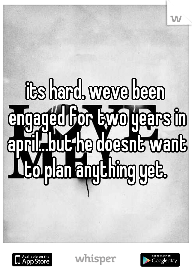 its hard. weve been engaged for two years in april...but he doesnt want to plan anything yet. 