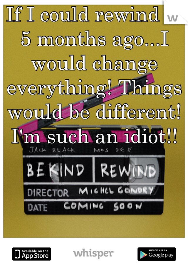 If I could rewind to 5 months ago...I would change everything! Things would be different!
I'm such an idiot!! 