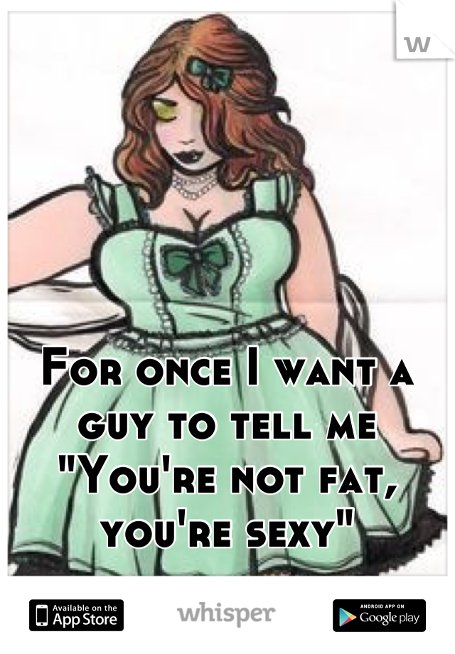 For once I want a guy to tell me "You're not fat, you're sexy"