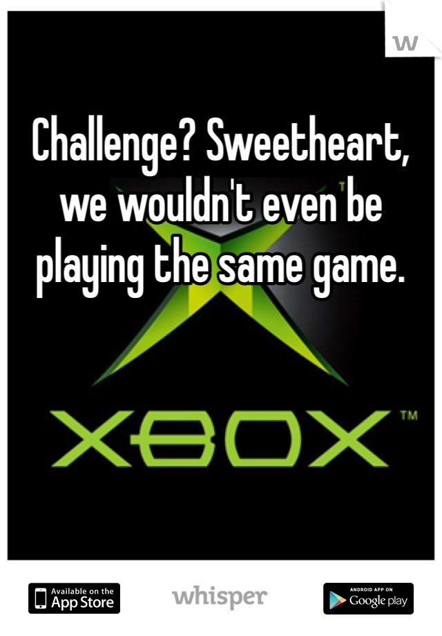 Challenge? Sweetheart, we wouldn't even be playing the same game.