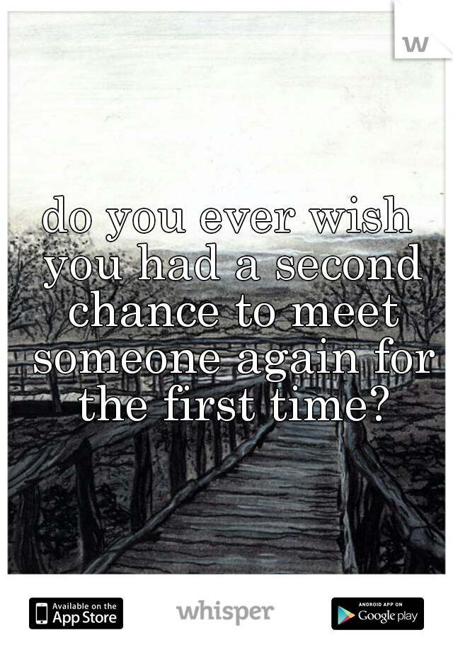 do you ever wish you had a second chance to meet someone again for the first time?