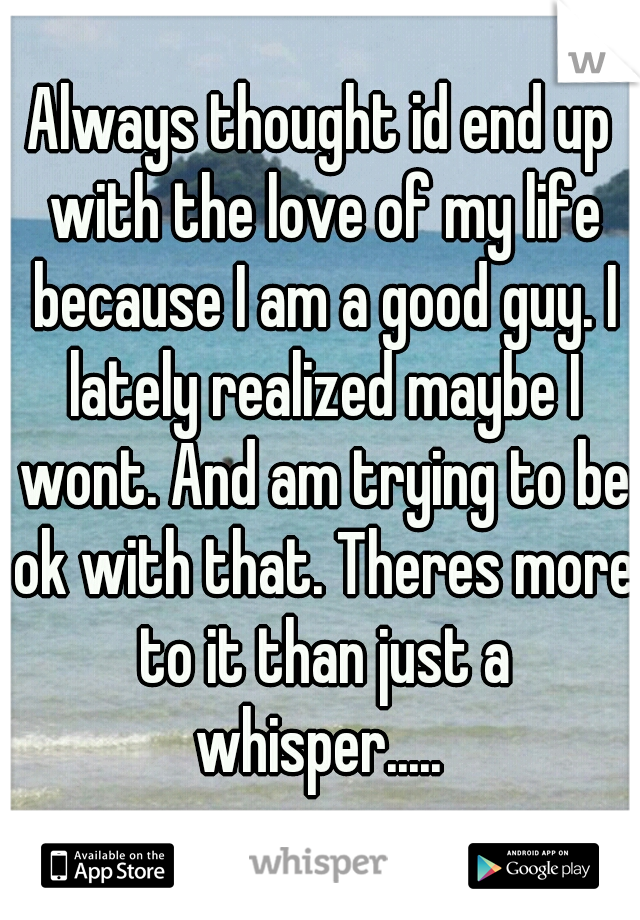 Always thought id end up with the love of my life because I am a good guy. I lately realized maybe I wont. And am trying to be ok with that. Theres more to it than just a whisper..... 