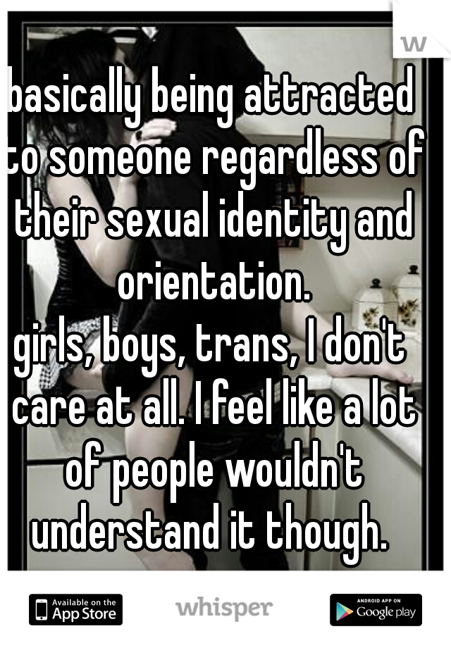 basically being attracted to someone regardless of their sexual identity and orientation.
girls, boys, trans, I don't care at all. I feel like a lot of people wouldn't understand it though. 