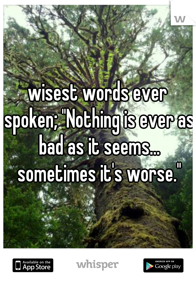 wisest words ever spoken; "Nothing is ever as bad as it seems... sometimes it's worse."