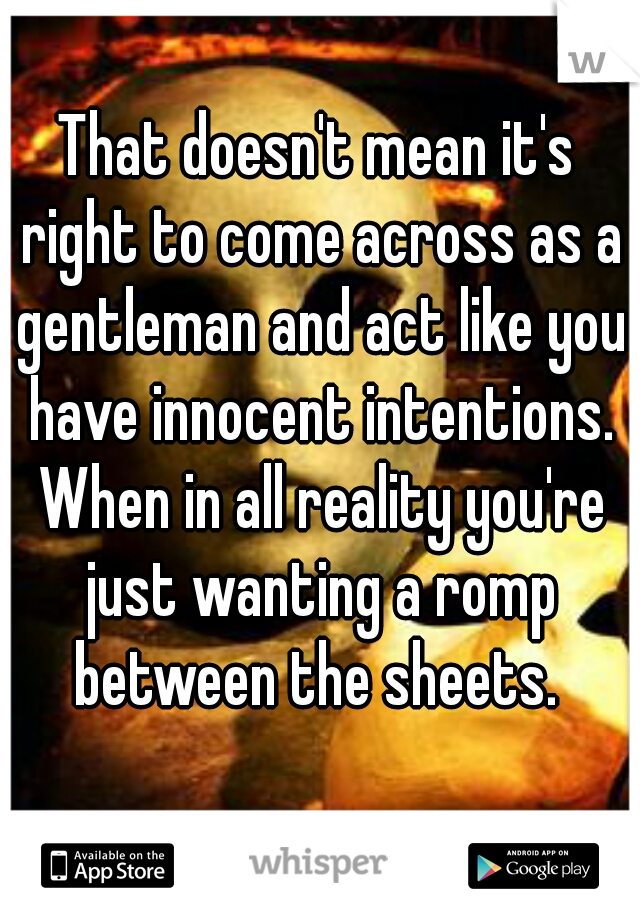 That doesn't mean it's right to come across as a gentleman and act like you have innocent intentions. When in all reality you're just wanting a romp between the sheets. 