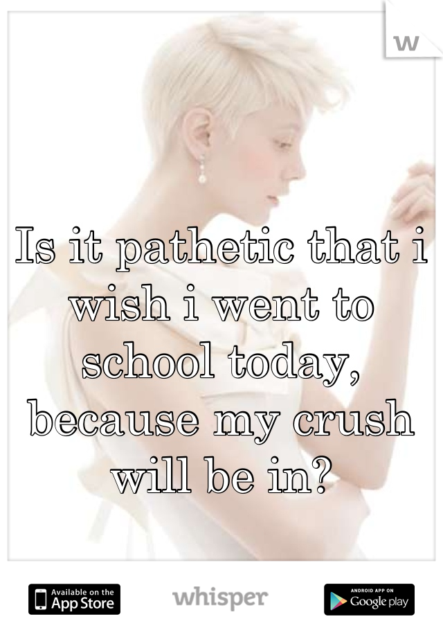 Is it pathetic that i wish i went to school today, because my crush will be in?