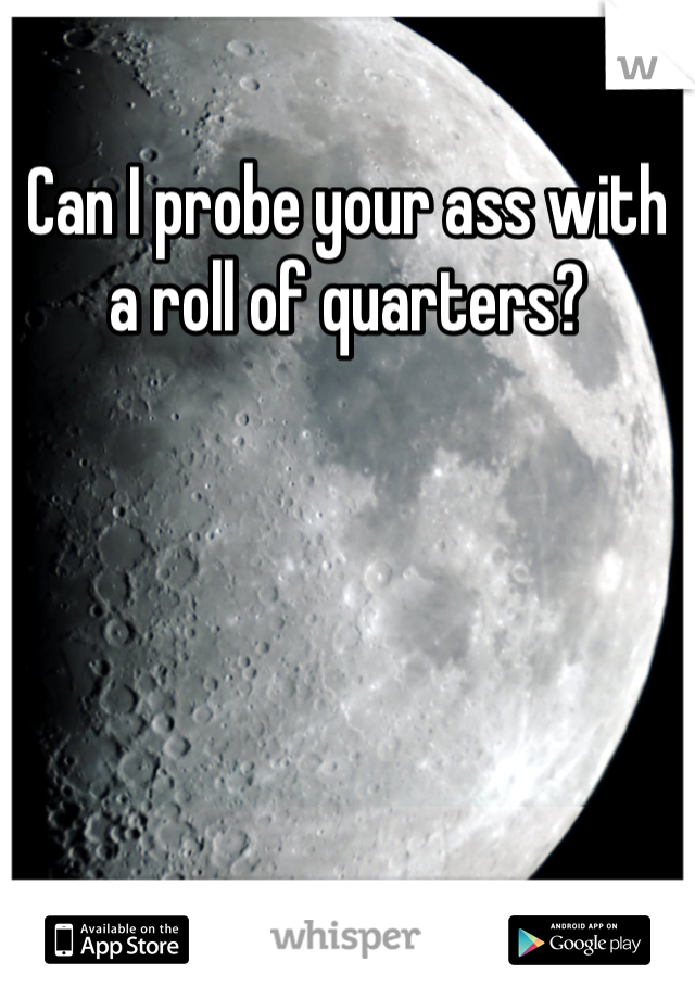 Can I probe your ass with a roll of quarters?