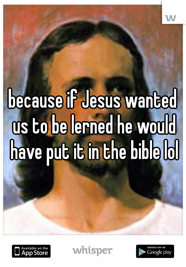 because if Jesus wanted us to be lerned he would have put it in the bible lol