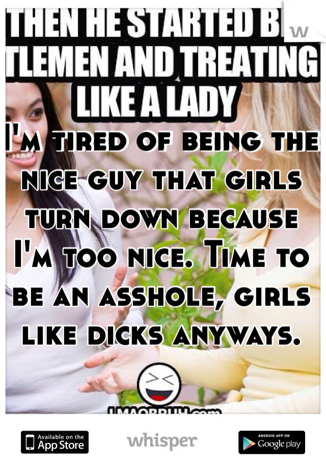 I'm tired of being the nice guy that girls turn down because I'm too nice. Time to be an asshole, girls like dicks anyways.