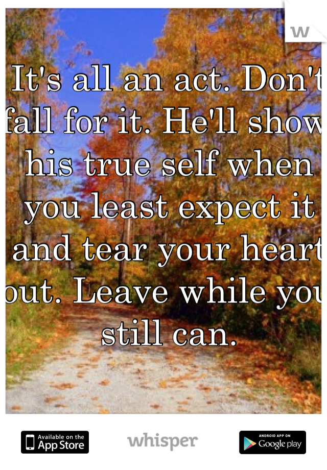 It's all an act. Don't fall for it. He'll show his true self when you least expect it and tear your heart out. Leave while you still can.