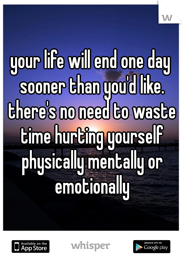 your life will end one day sooner than you'd like. there's no need to waste time hurting yourself physically mentally or emotionally