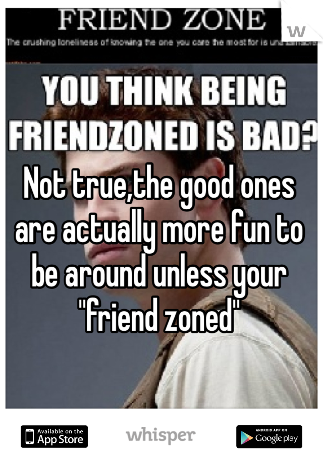 Not true,the good ones are actually more fun to be around unless your "friend zoned"