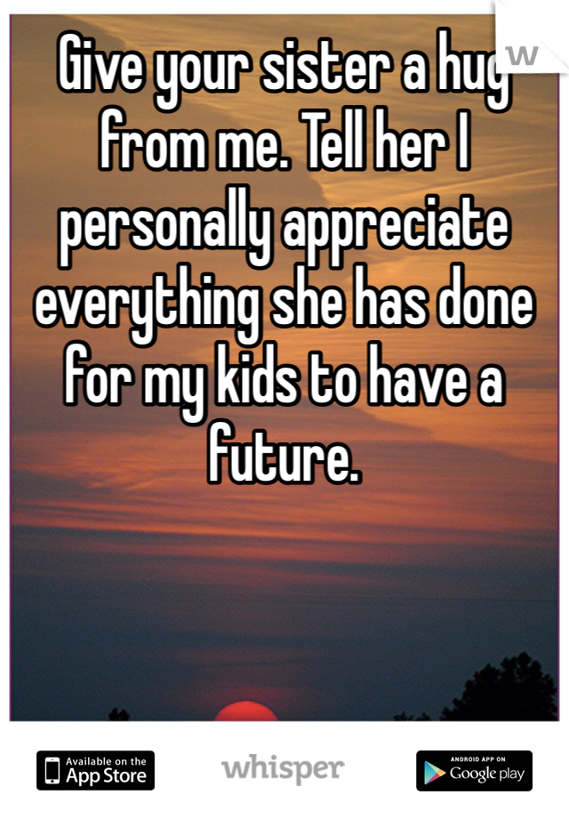 Give your sister a hug from me. Tell her I personally appreciate everything she has done for my kids to have a future.