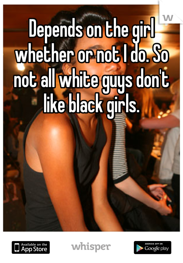 Depends on the girl whether or not I do. So not all white guys don't like black girls.