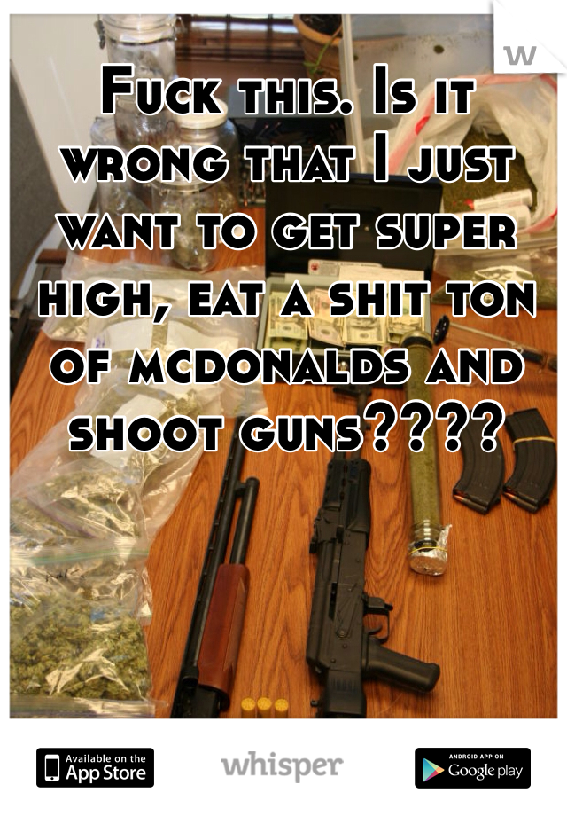 Fuck this. Is it wrong that I just want to get super high, eat a shit ton of mcdonalds and shoot guns????