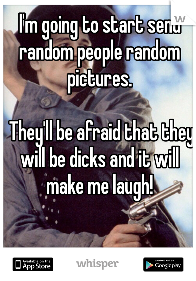 I'm going to start send random people random pictures.

 They'll be afraid that they will be dicks and it will make me laugh!