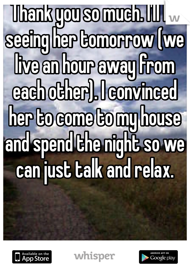 Thank you so much. I'll be seeing her tomorrow (we live an hour away from each other). I convinced her to come to my house and spend the night so we can just talk and relax. 