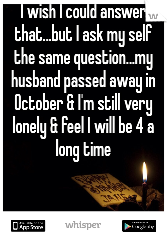 I wish I could answer that...but I ask my self the same question...my husband passed away in October & I'm still very lonely & feel I will be 4 a long time 