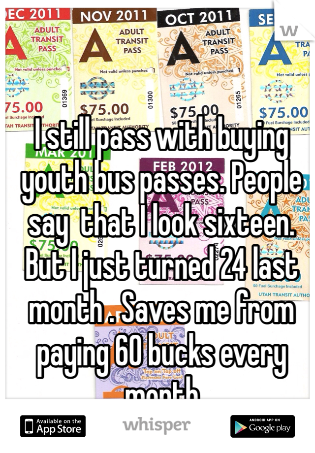 I still pass with buying youth bus passes. People say  that I look sixteen. But I just turned 24 last month . Saves me from paying 60 bucks every month 
