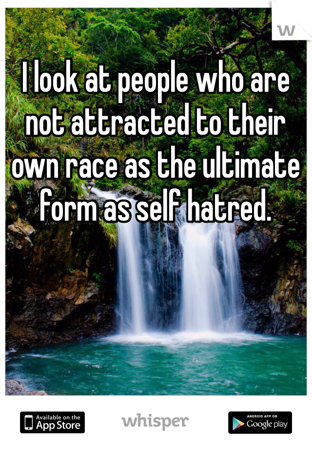 I look at people who are not attracted to their own race as the ultimate form as self hatred.