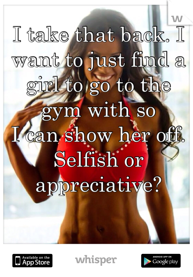 I take that back. I want to just find a girl to go to the gym with so
I can show her off. Selfish or appreciative?