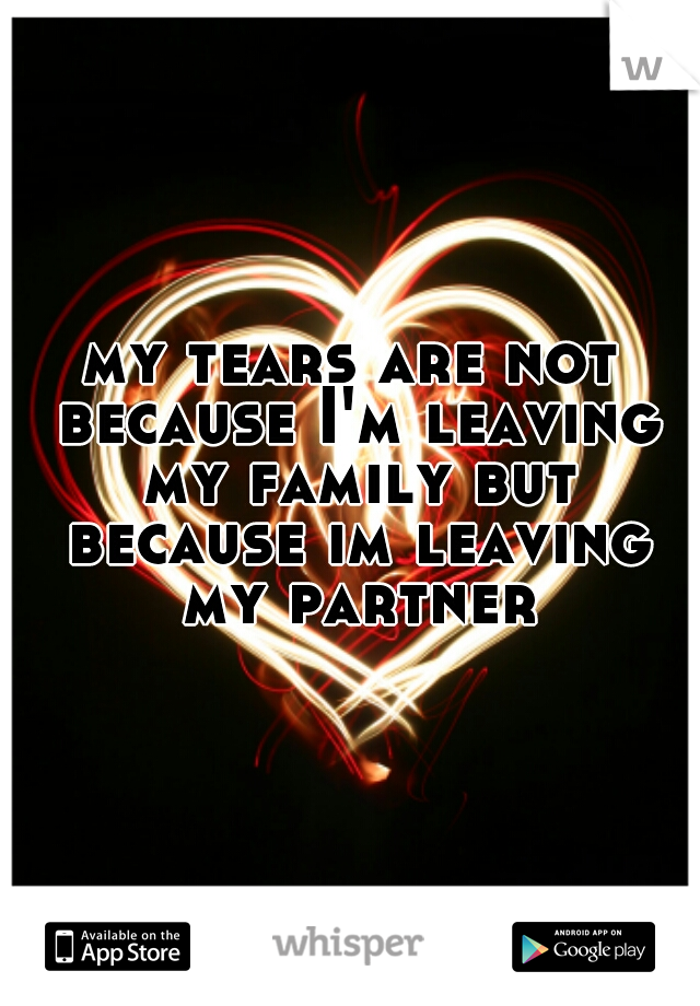 my tears are not because I'm leaving my family but because im leaving my partner
