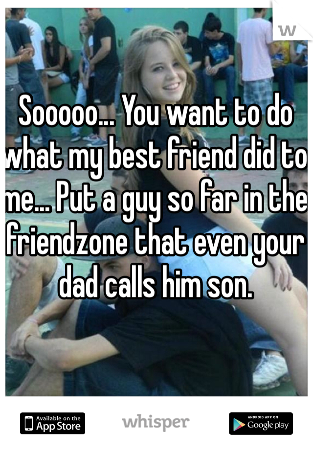 Sooooo... You want to do what my best friend did to me... Put a guy so far in the friendzone that even your dad calls him son.