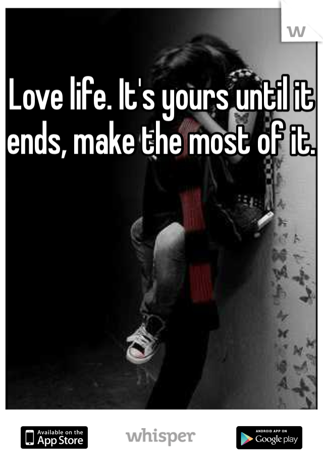 Love life. It's yours until it ends, make the most of it.