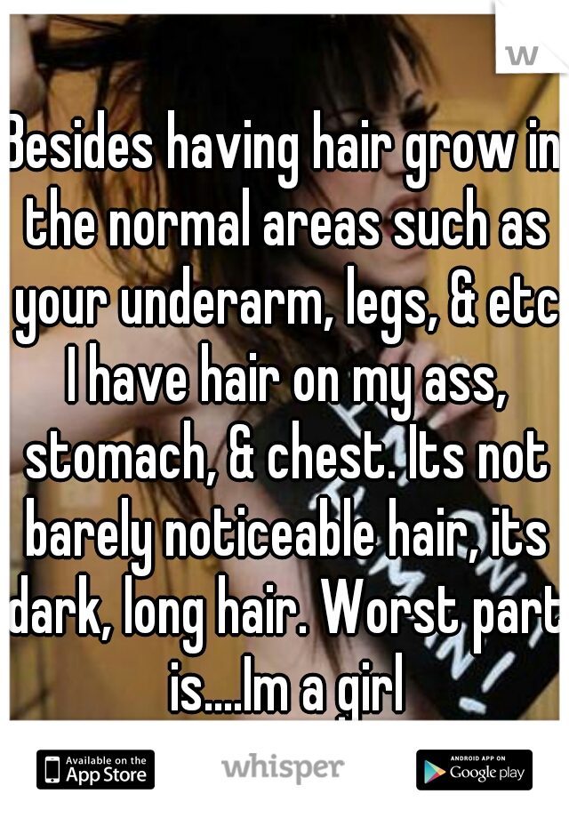 Besides having hair grow in the normal areas such as your underarm, legs, & etc I have hair on my ass, stomach, & chest. Its not barely noticeable hair, its dark, long hair. Worst part is....Im a girl