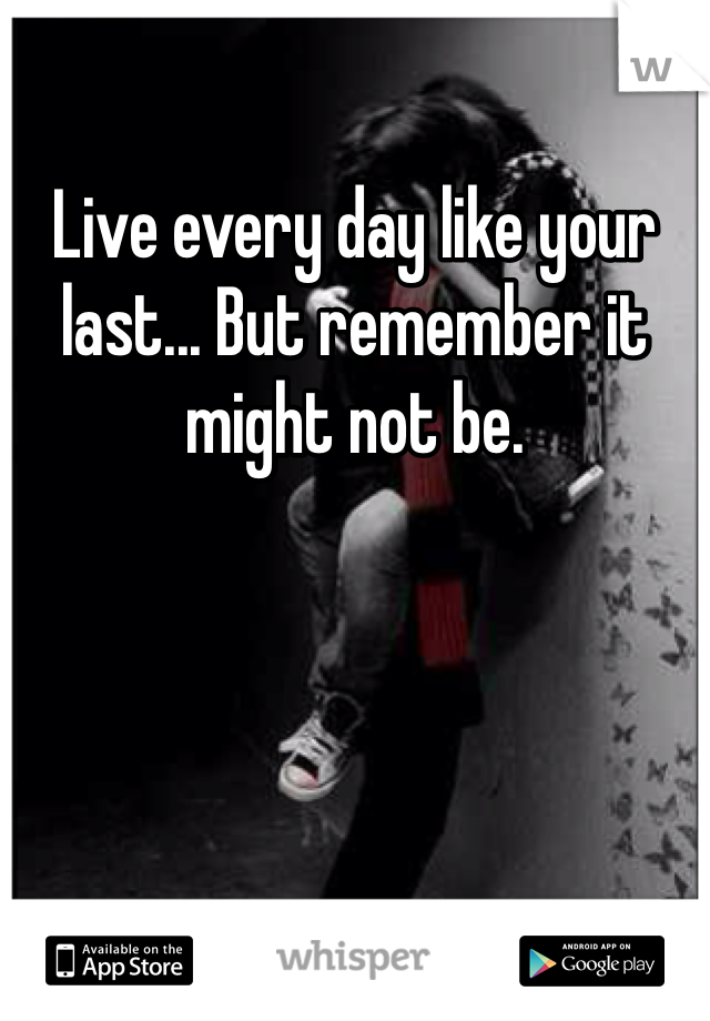 Live every day like your last... But remember it might not be.