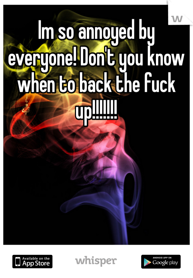 Im so annoyed by everyone! Don't you know when to back the fuck up!!!!!!! 