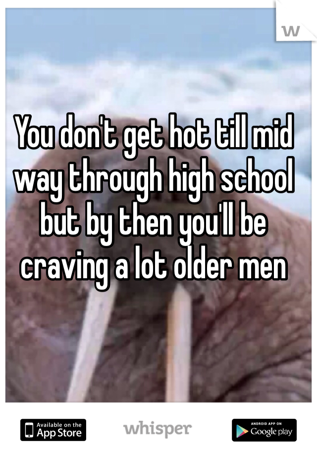 You don't get hot till mid way through high school but by then you'll be craving a lot older men