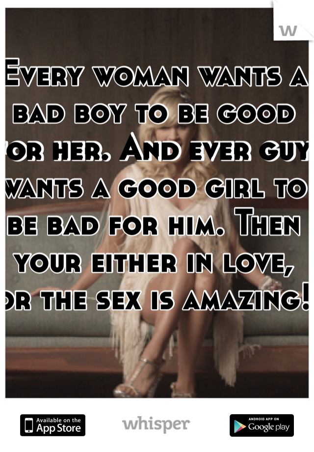 Every woman wants a bad boy to be good for her. And ever guy wants a good girl to be bad for him. Then your either in love, or the sex is amazing!
