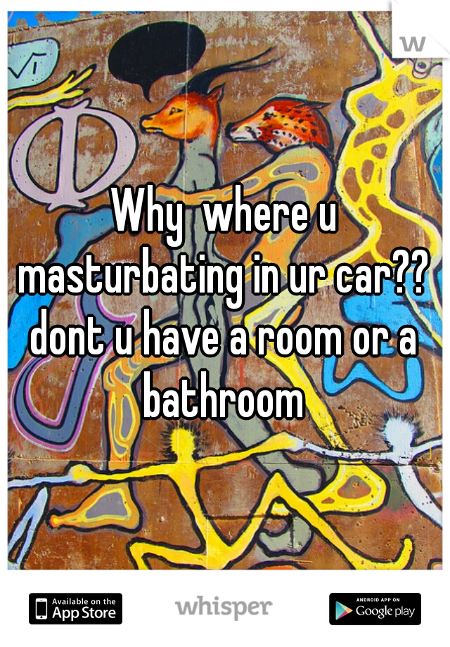 Why  where u masturbating in ur car?? 
dont u have a room or a bathroom 