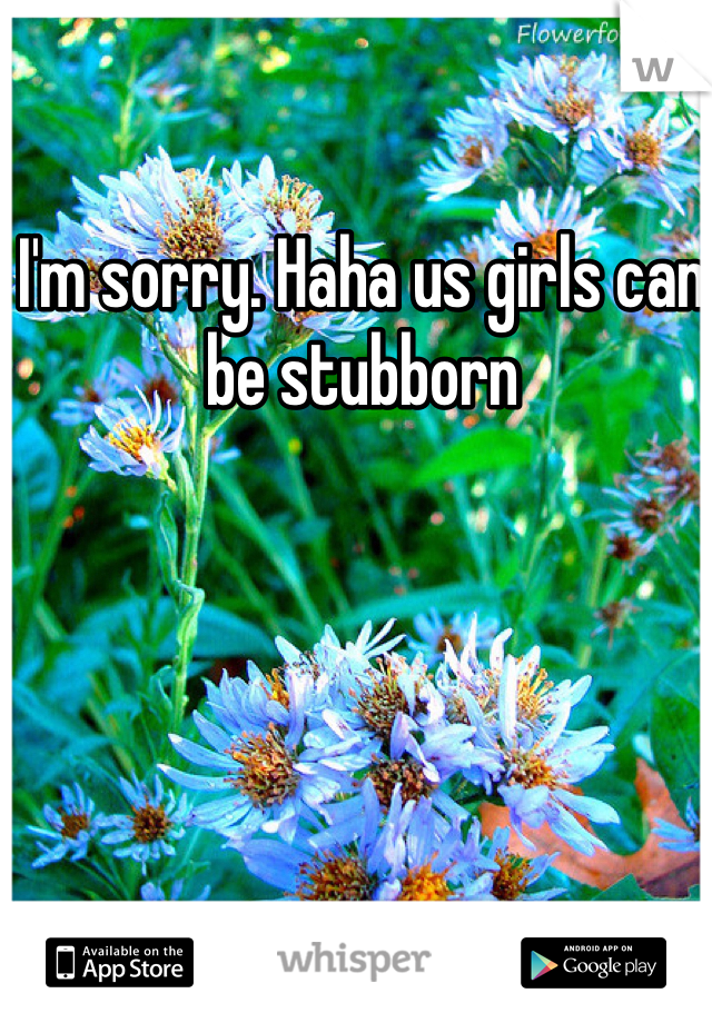 I'm sorry. Haha us girls can be stubborn 