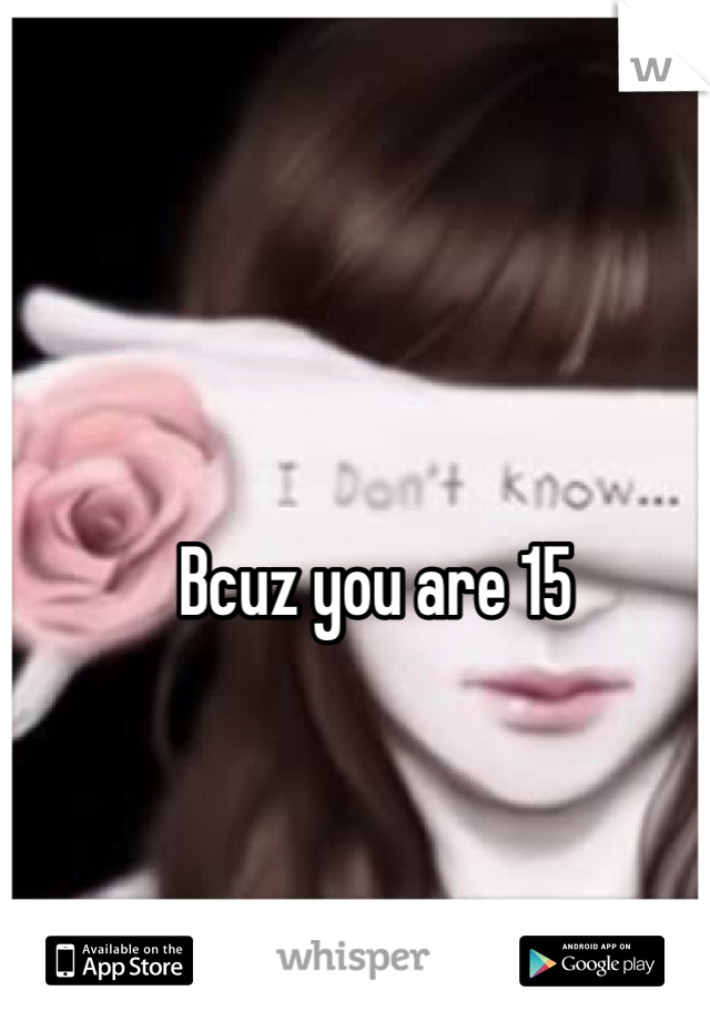 Bcuz you are 15