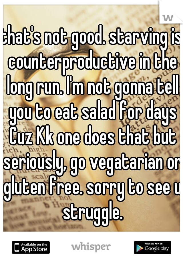 that's not good. starving is counterproductive in the long run. I'm not gonna tell you to eat salad for days Cuz Kk one does that but seriously, go vegatarian or gluten free. sorry to see u struggle.