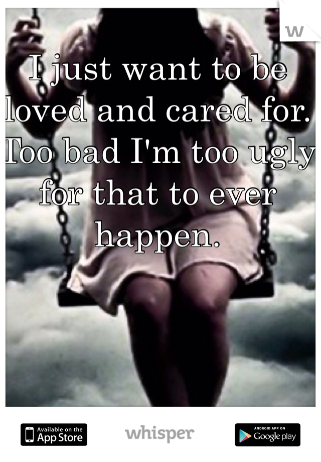 I just want to be loved and cared for. Too bad I'm too ugly for that to ever happen.
