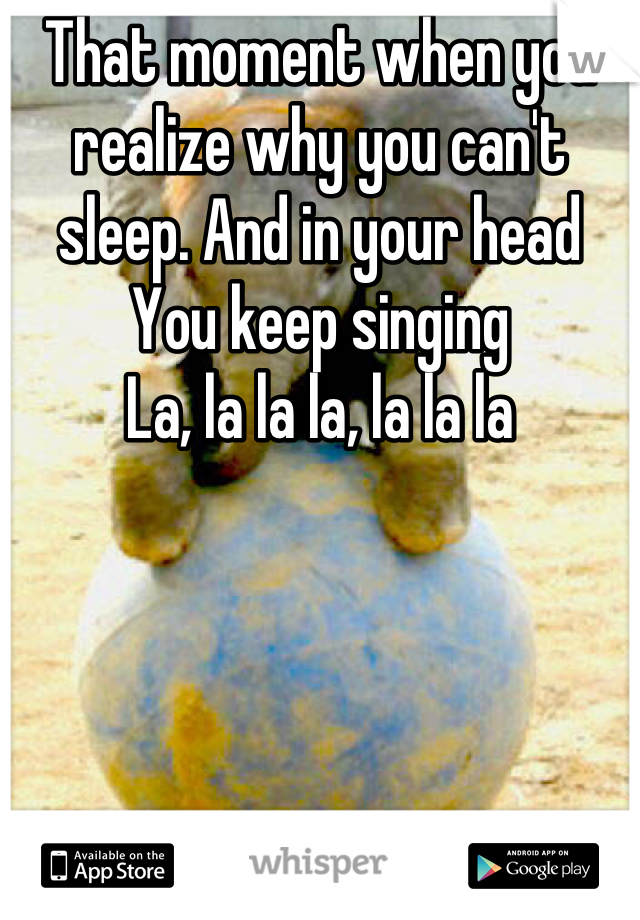 That moment when you realize why you can't sleep. And in your head You keep singing
La, la la la, la la la