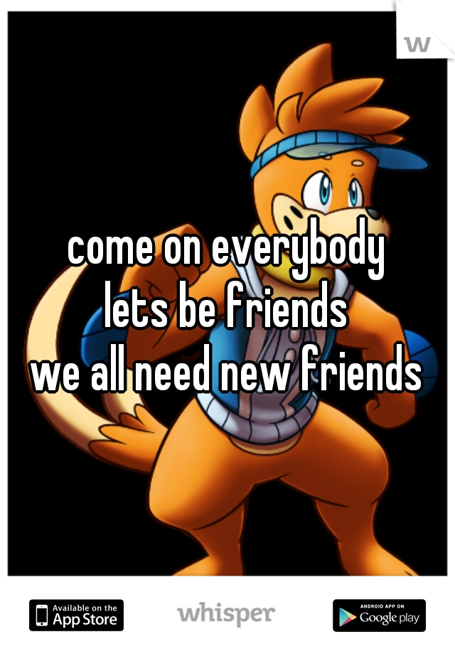 come on everybody
lets be friends
we all need new friends