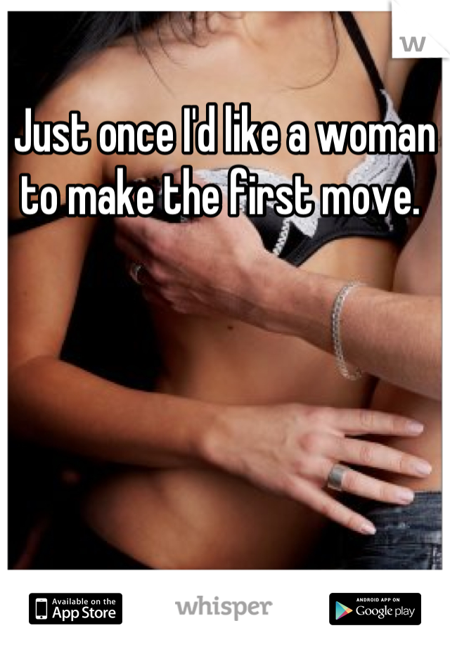 Just once I'd like a woman to make the first move. 