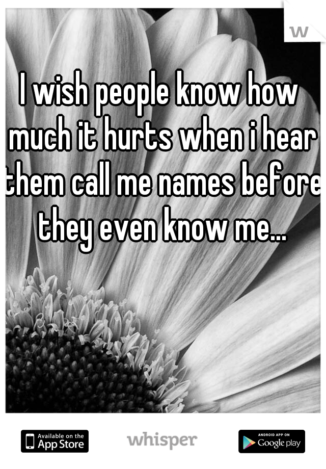 I wish people know how much it hurts when i hear them call me names before they even know me...