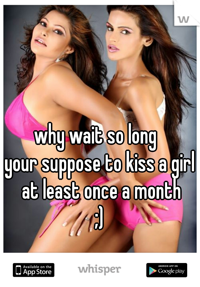 why wait so long  
your suppose to kiss a girl at least once a month
;)