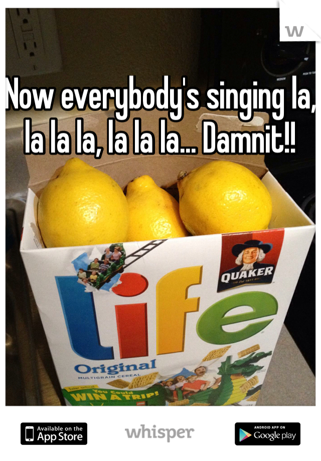 Now everybody's singing la, la la la, la la la... Damnit!!