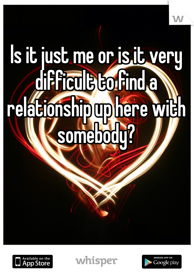 Is it just me or is it very difficult to find a relationship up here with somebody?