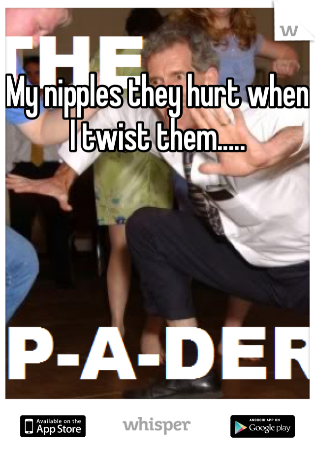 My nipples they hurt when I twist them.....