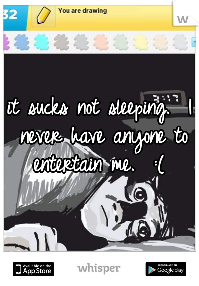 it sucks not sleeping.  I never have anyone to entertain me.  :( 