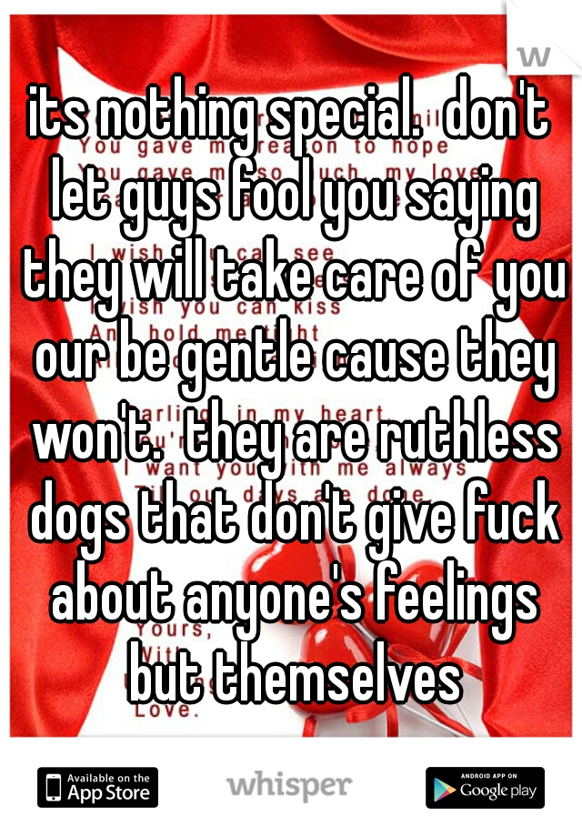 its nothing special.  don't let guys fool you saying they will take care of you our be gentle cause they won't.  they are ruthless dogs that don't give fuck about anyone's feelings but themselves