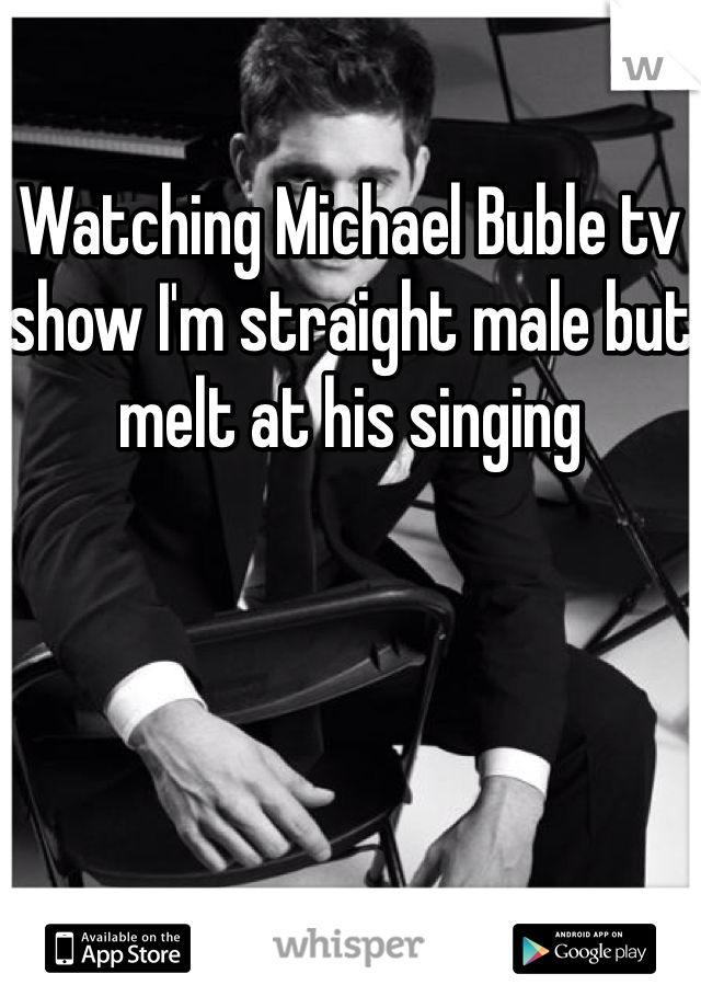 Watching Michael Buble tv show I'm straight male but melt at his singing 